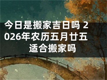 今日是搬家吉日吗 2026年农历五月廿五适合搬家吗