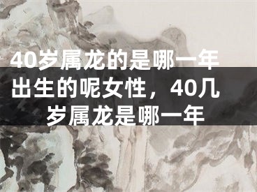 40岁属龙的是哪一年出生的呢女性,40几岁属龙是哪一年