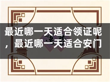 最近哪一天适合领证呢,最近哪一天适合安门