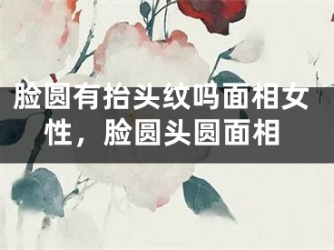 脸圆有抬头纹吗面相女性，脸圆头圆面相