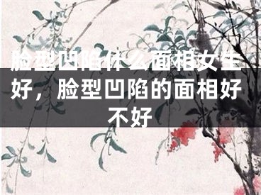 脸型凹陷什么面相女生好，脸型凹陷的面相好不好